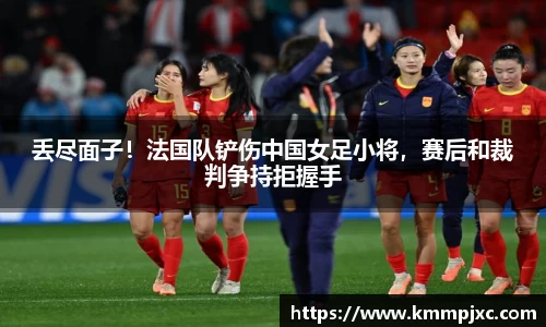 丢尽面子！法国队铲伤中国女足小将，赛后和裁判争持拒握手